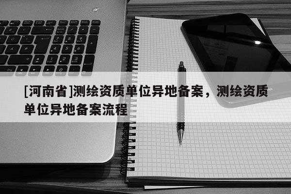 [河南省]测绘资质单位异地备案，测绘资质单位异地备案流程