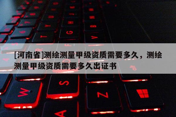 [河南省]测绘测量甲级资质需要多久，测绘测量甲级资质需要多久出证书