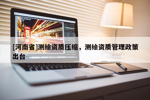[河南省]测绘资质压缩，测绘资质管理政策出台