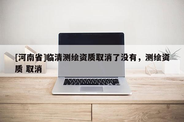 [河南省]临清测绘资质取消了没有，测绘资质 取消