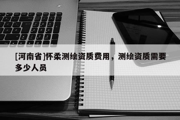 [河南省]怀柔测绘资质费用，测绘资质需要多少人员