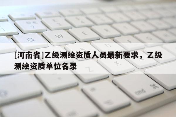 [河南省]乙级测绘资质人员最新要求，乙级测绘资质单位名录