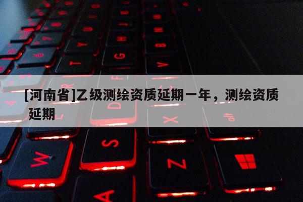 [河南省]乙级测绘资质延期一年，测绘资质 延期