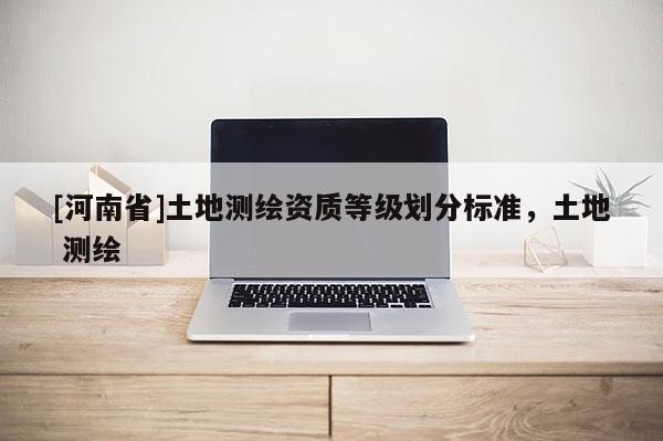 [河南省]土地测绘资质等级划分标准，土地 测绘