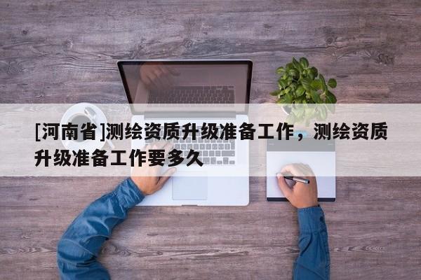 [河南省]测绘资质升级准备工作，测绘资质升级准备工作要多久