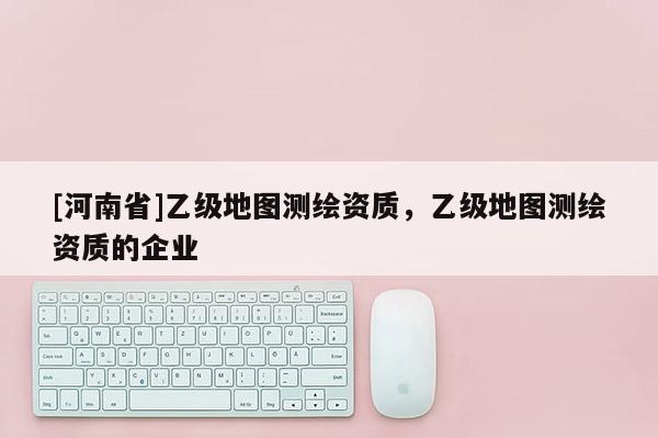 [河南省]乙级地图测绘资质，乙级地图测绘资质的企业
