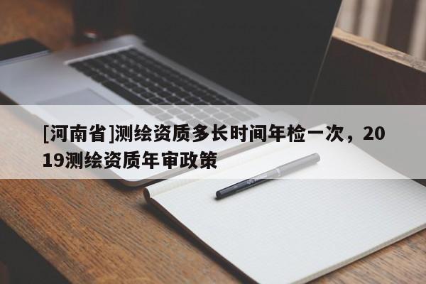 [河南省]测绘资质多长时间年检一次，2019测绘资质年审政策