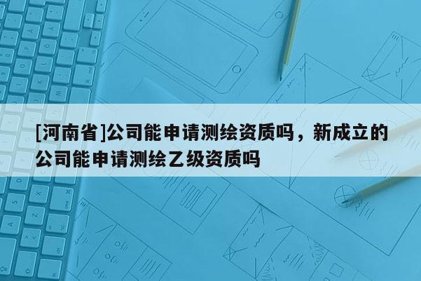 [河南省]公司能申请测绘资质吗，新成立的公司能申请测绘乙级资质吗