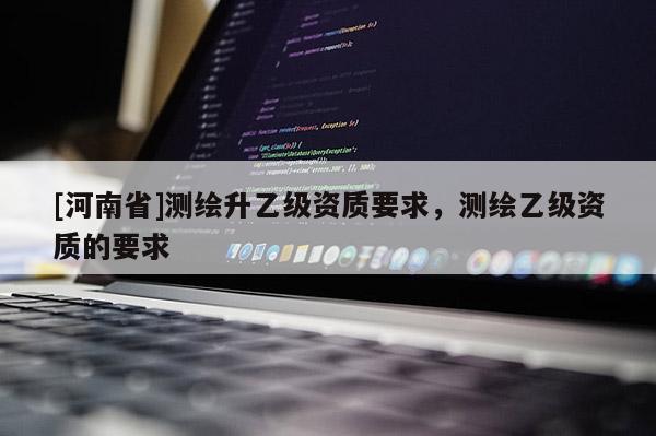 [河南省]测绘升乙级资质要求，测绘乙级资质的要求