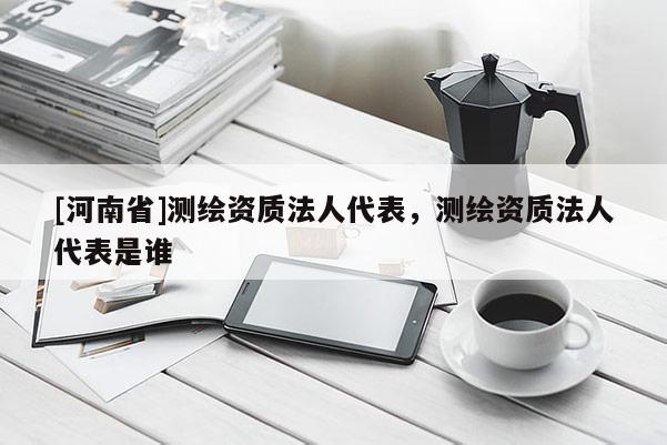 [河南省]测绘资质法人代表，测绘资质法人代表是谁