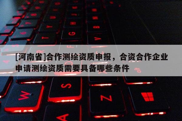 [河南省]合作测绘资质申报，合资合作企业申请测绘资质需要具备哪些条件