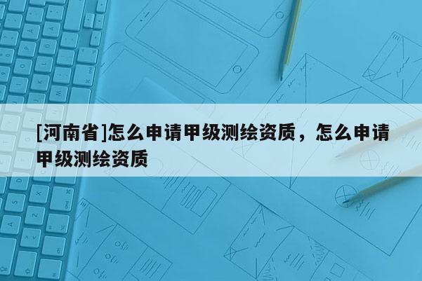 [河南省]怎么申请甲级测绘资质，怎么申请甲级测绘资质