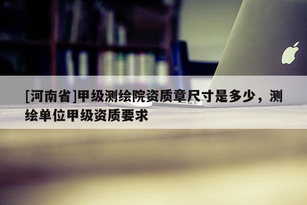 [河南省]甲级测绘院资质章尺寸是多少，测绘单位甲级资质要求