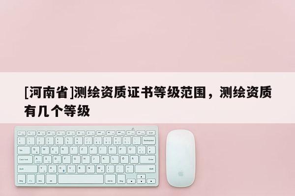 [河南省]测绘资质证书等级范围，测绘资质有几个等级