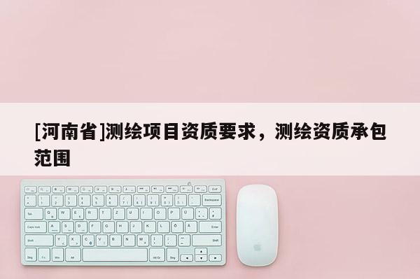 [河南省]测绘项目资质要求，测绘资质承包范围