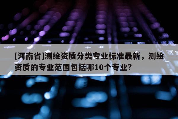 [河南省]测绘资质分类专业标准最新，测绘资质的专业范围包括哪10个专业?