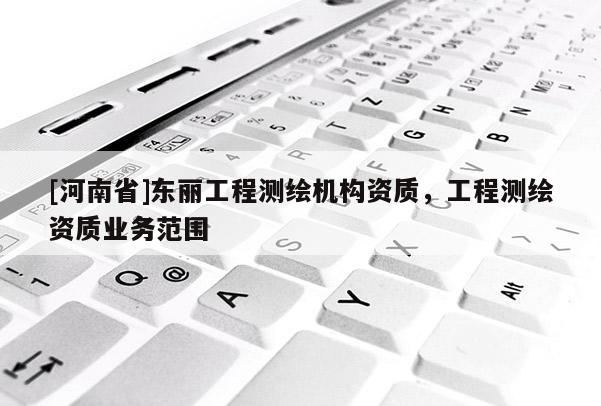 [河南省]东丽工程测绘机构资质，工程测绘资质业务范围
