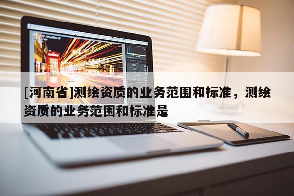[河南省]测绘资质的业务范围和标准，测绘资质的业务范围和标准是
