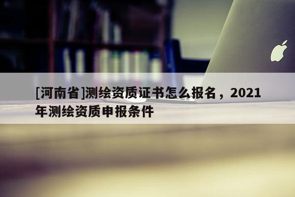 [河南省]测绘资质证书怎么报名，2021年测绘资质申报条件