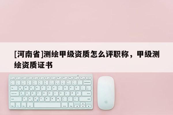 [河南省]测绘甲级资质怎么评职称，甲级测绘资质证书
