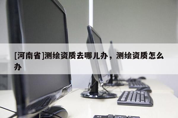 [河南省]测绘资质去哪儿办，测绘资质怎么办