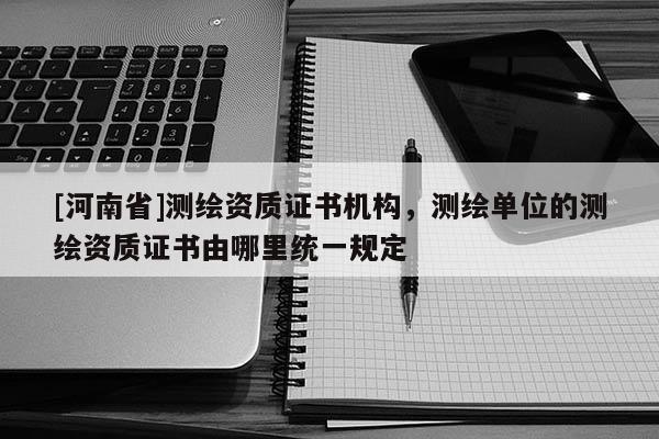 [河南省]测绘资质证书机构，测绘单位的测绘资质证书由哪里统一规定