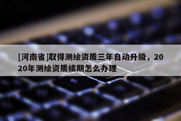 [河南省]取得测绘资质三年自动升级，2020年测绘资质续期怎么办理