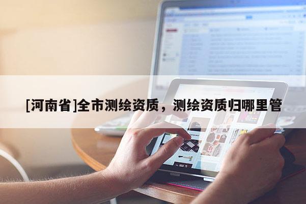 [河南省]全市测绘资质，测绘资质归哪里管
