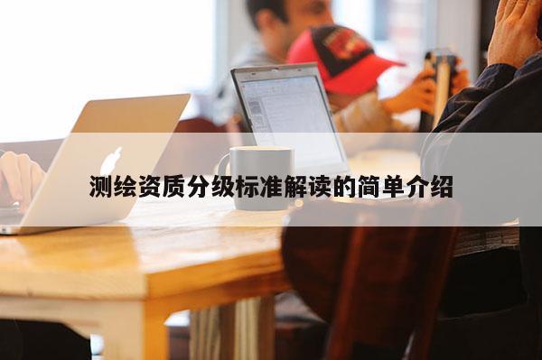 测绘资质分级标准解读的简单介绍