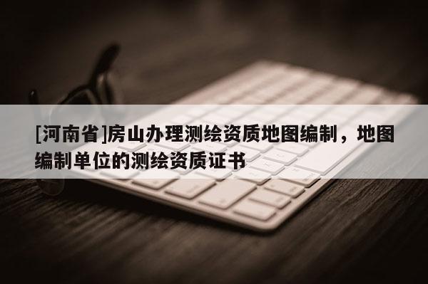 [河南省]房山办理测绘资质地图编制，地图编制单位的测绘资质证书