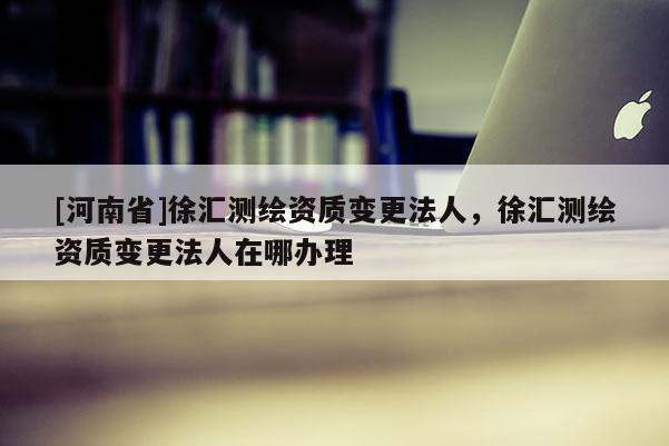 [河南省]徐汇测绘资质变更法人，徐汇测绘资质变更法人在哪办理
