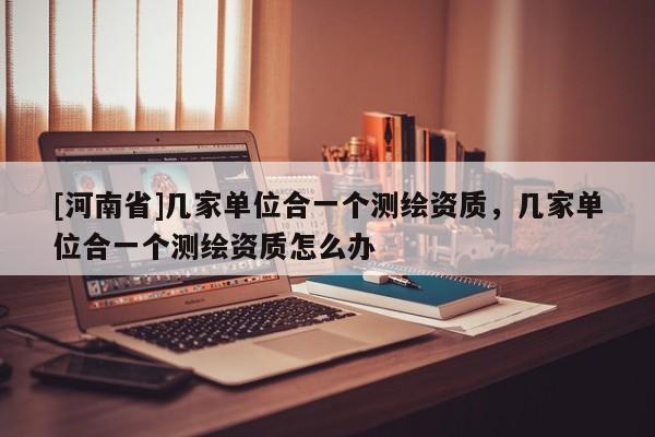 [河南省]几家单位合一个测绘资质，几家单位合一个测绘资质怎么办