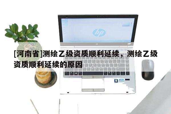 [河南省]测绘乙级资质顺利延续，测绘乙级资质顺利延续的原因