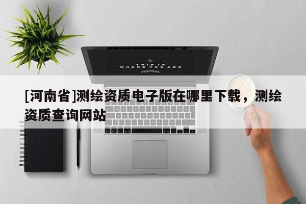 [河南省]测绘资质电子版在哪里下载，测绘资质查询网站