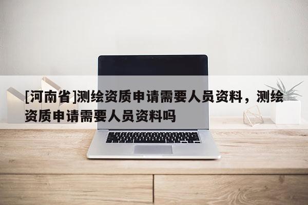 [河南省]测绘资质申请需要人员资料，测绘资质申请需要人员资料吗
