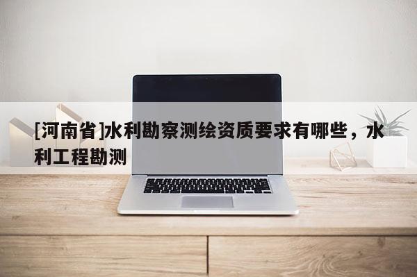 [河南省]水利勘察测绘资质要求有哪些，水利工程勘测