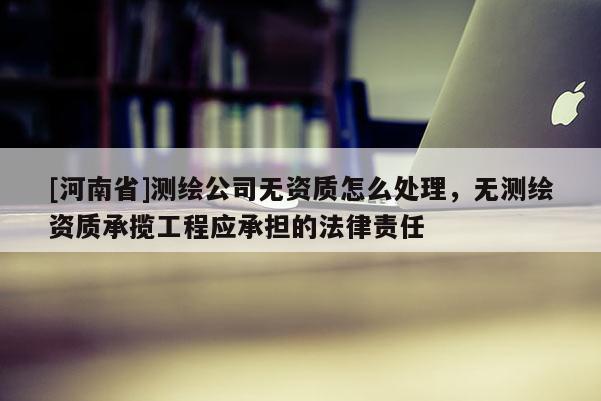 [河南省]测绘公司无资质怎么处理，无测绘资质承揽工程应承担的法律责任