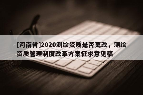 [河南省]2020测绘资质是否更改，测绘资质管理制度改革方案征求意见稿