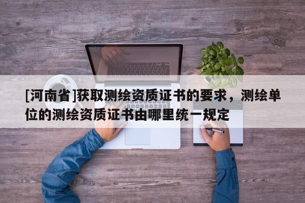 [河南省]获取测绘资质证书的要求，测绘单位的测绘资质证书由哪里统一规定