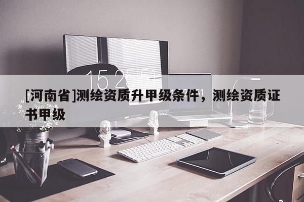 [河南省]测绘资质升甲级条件，测绘资质证书甲级