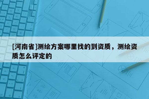 [河南省]测绘方案哪里找的到资质，测绘资质怎么评定的