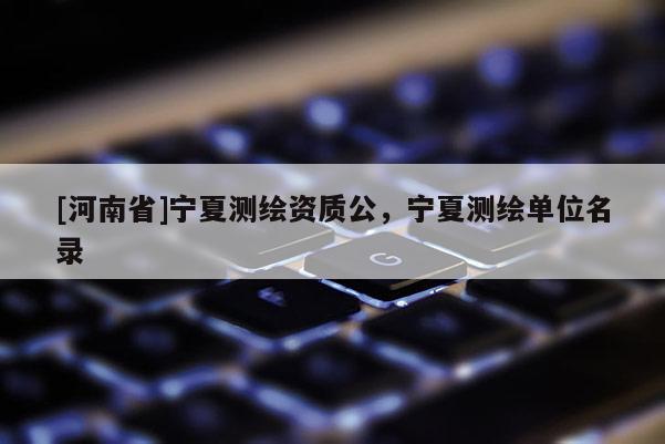 [河南省]宁夏测绘资质公，宁夏测绘单位名录
