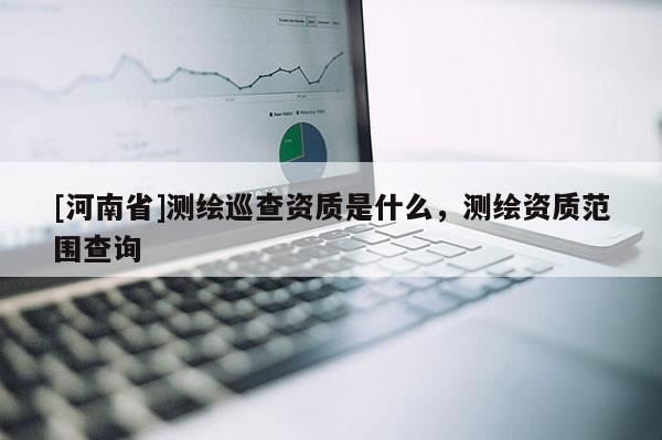[河南省]测绘巡查资质是什么，测绘资质范围查询