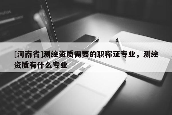 [河南省]测绘资质需要的职称证专业，测绘资质有什么专业