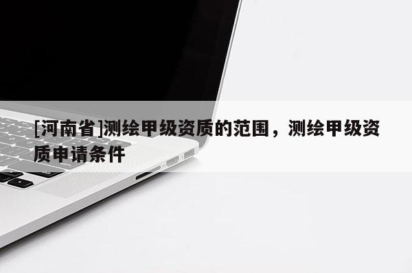 [河南省]测绘甲级资质的范围，测绘甲级资质申请条件