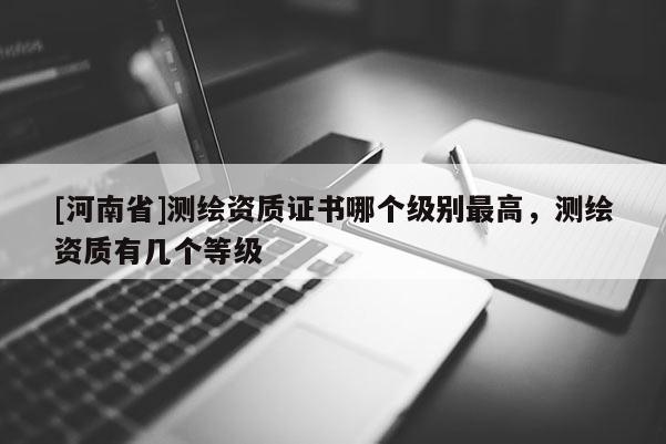 [河南省]测绘资质证书哪个级别最高，测绘资质有几个等级