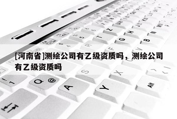 [河南省]测绘公司有乙级资质吗，测绘公司有乙级资质吗