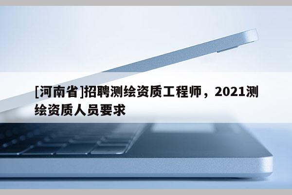 [河南省] *** 测绘资质工程师，2021测绘资质人员要求