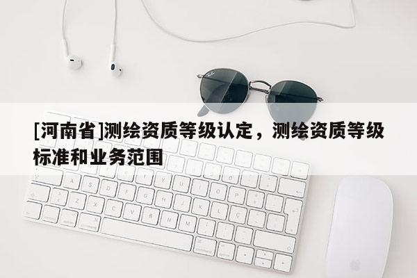 [河南省]测绘资质等级认定，测绘资质等级标准和业务范围