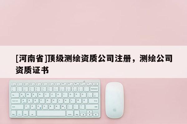 [河南省]顶级测绘资质公司注册，测绘公司资质证书